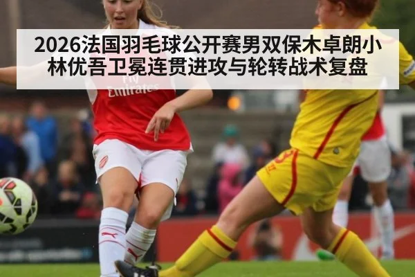 2026法国羽毛球公开赛男双保木卓朗小林优吾卫冕连贯进攻与轮转战术复盘