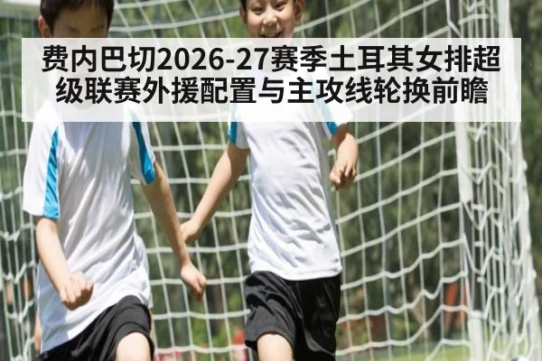 费内巴切2026-27赛季土耳其女排超级联赛外援配置与主攻线轮换前瞻